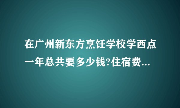 在广州新东方烹饪学校学西点一年总共要多少钱?住宿费和伙食费什么的都算进去