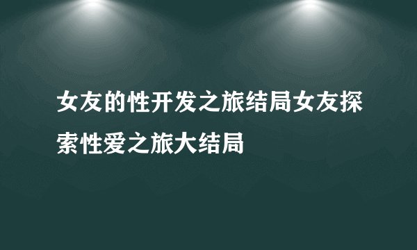 女友的性开发之旅结局女友探索性爱之旅大结局