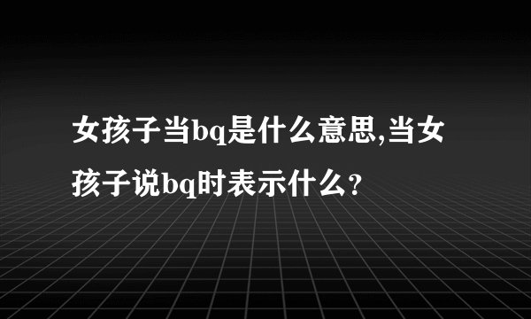 女孩子当bq是什么意思,当女孩子说bq时表示什么？