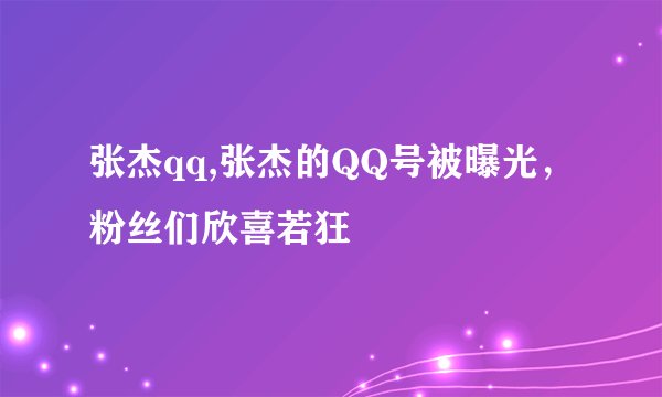 张杰qq,张杰的QQ号被曝光，粉丝们欣喜若狂