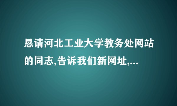 恳请河北工业大学教务处网站的同志,告诉我们新网址,我们要了解...