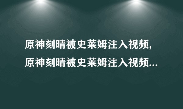 原神刻晴被史莱姆注入视频,原神刻晴被史莱姆注入视频——重写标题：原神刻晴遭史莱姆注入事件曝光