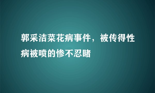 郭采洁菜花病事件，被传得性病被喷的惨不忍睹
