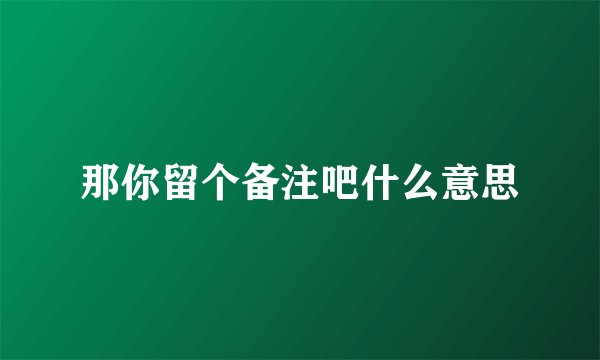 那你留个备注吧什么意思