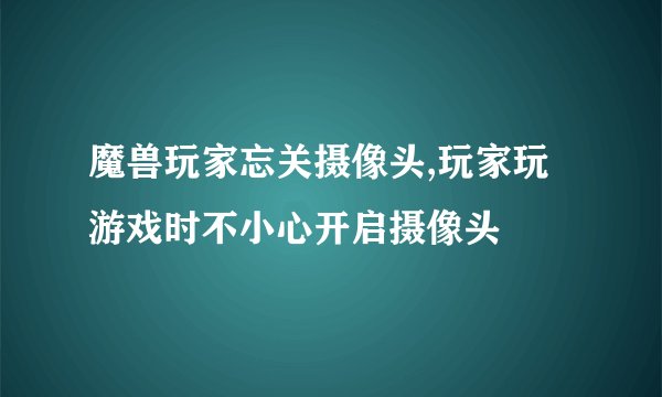 魔兽玩家忘关摄像头,玩家玩游戏时不小心开启摄像头