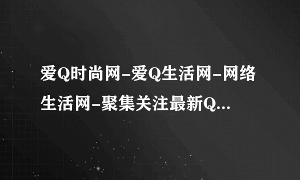 爱Q时尚网-爱Q生活网-网络生活网-聚集关注最新QQ活动动态,关注网络资讯，掌握QQ第一资讯！