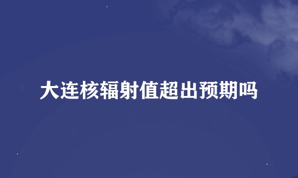 大连核辐射值超出预期吗