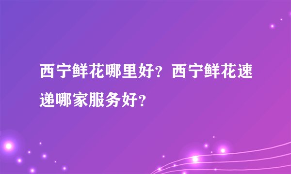 西宁鲜花哪里好？西宁鲜花速递哪家服务好？