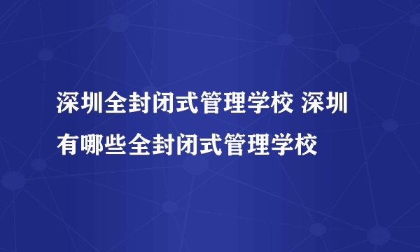 深圳全封闭式管理学校 深圳有哪些全封闭式管理学校