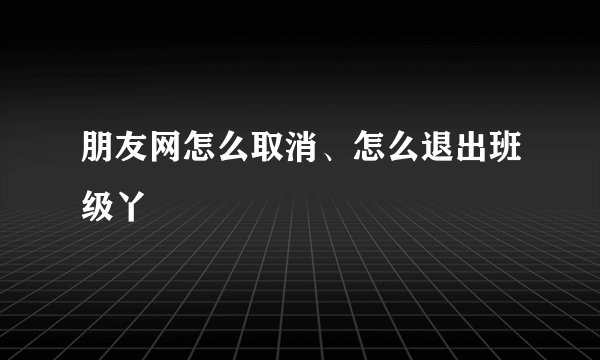 朋友网怎么取消、怎么退出班级丫