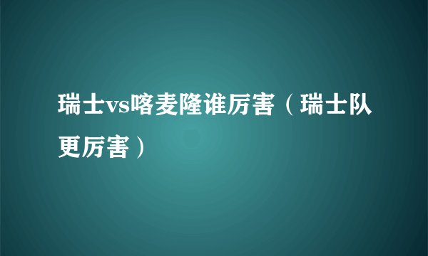 瑞士vs喀麦隆谁厉害（瑞士队更厉害）