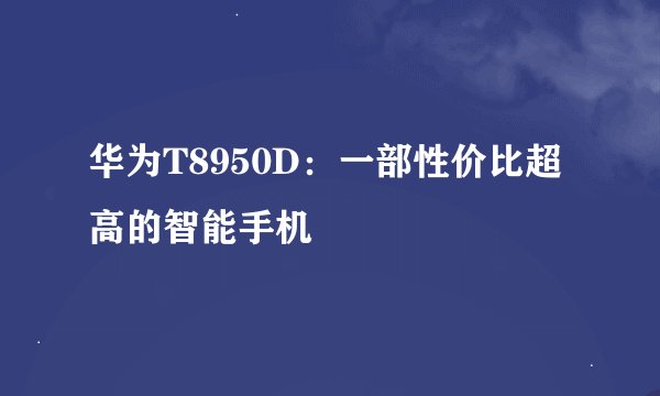 华为T8950D：一部性价比超高的智能手机