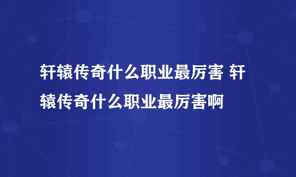 轩辕传奇什么职业最厉害 轩辕传奇什么职业最厉害啊