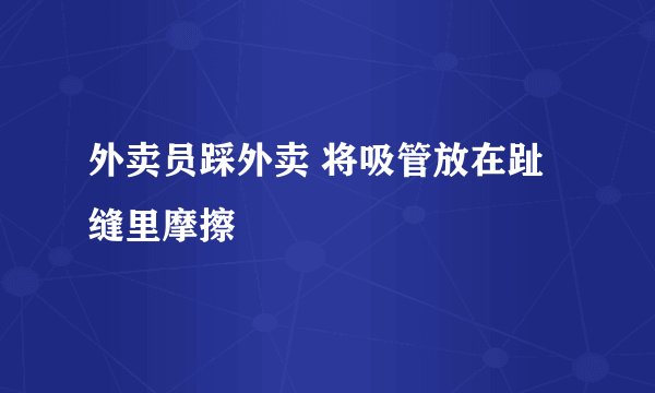 外卖员踩外卖 将吸管放在趾缝里摩擦