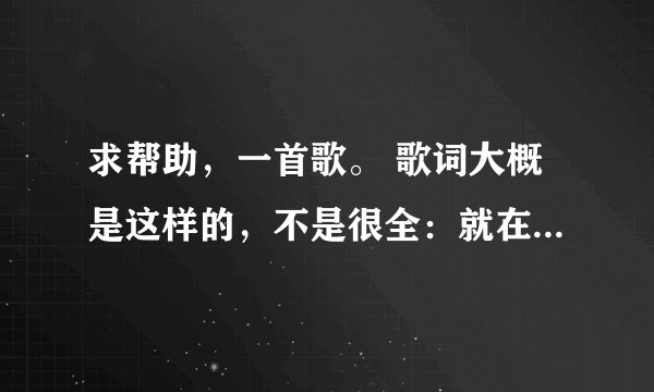 求帮助，一首歌。 歌词大概是这样的，不是很全：就在那一瞬间，才发现，你就在我身边。