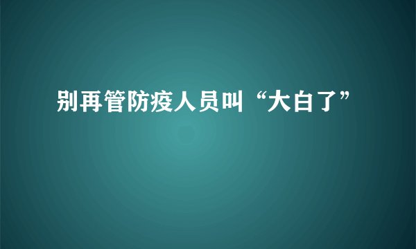 别再管防疫人员叫“大白了”