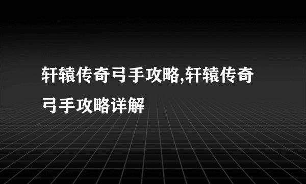 轩辕传奇弓手攻略,轩辕传奇弓手攻略详解