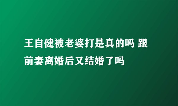 王自健被老婆打是真的吗 跟前妻离婚后又结婚了吗
