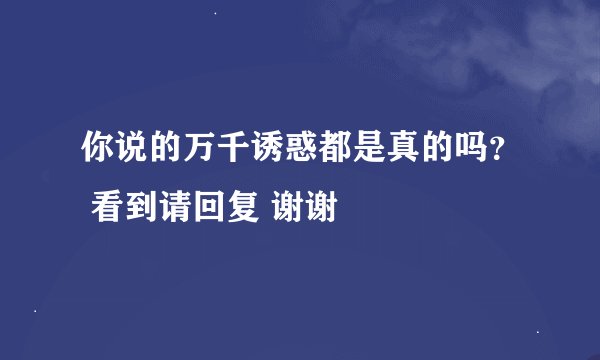 你说的万千诱惑都是真的吗？ 看到请回复 谢谢