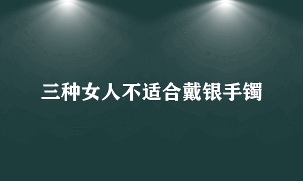 三种女人不适合戴银手镯