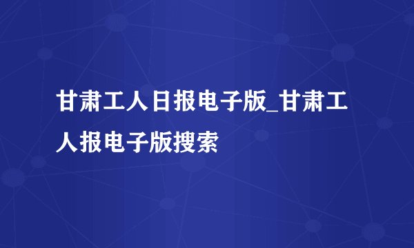 甘肃工人日报电子版_甘肃工人报电子版搜索