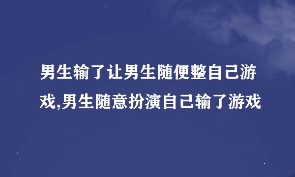 男生输了让男生随便整自己游戏,男生随意扮演自己输了游戏
