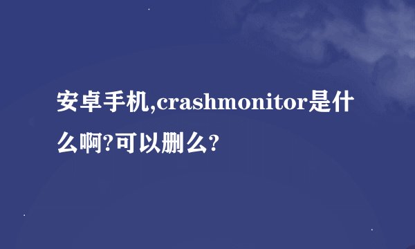 安卓手机,crashmonitor是什么啊?可以删么?