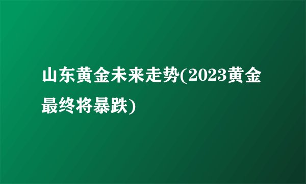 山东黄金未来走势(2023黄金最终将暴跌)