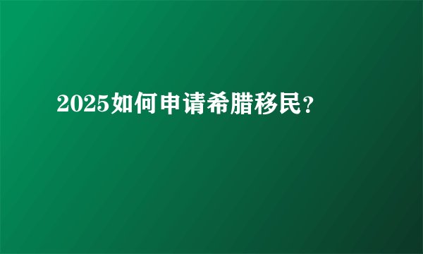 2025如何申请希腊移民？