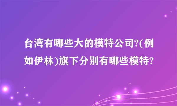 台湾有哪些大的模特公司?(例如伊林)旗下分别有哪些模特?