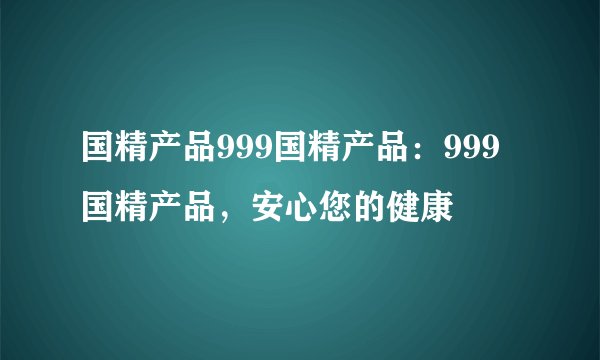 国精产品999国精产品：999国精产品，安心您的健康