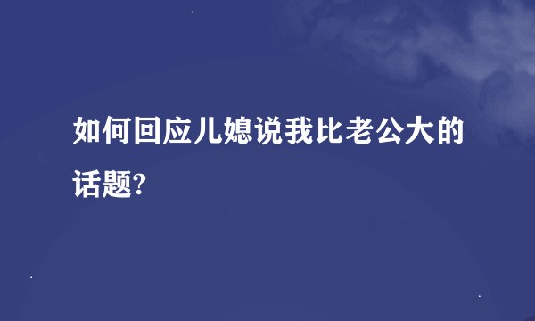 如何回应儿媳说我比老公大的话题?