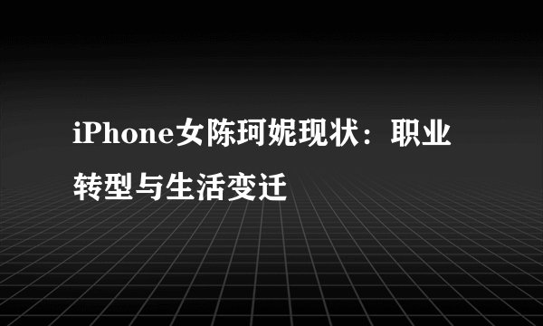 iPhone女陈珂妮现状：职业转型与生活变迁