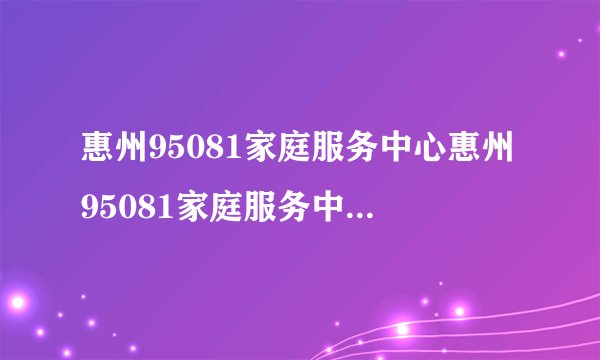 惠州95081家庭服务中心惠州95081家庭服务中心服务项目