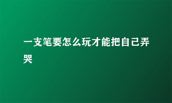 一支笔要怎么玩才能把自己弄哭