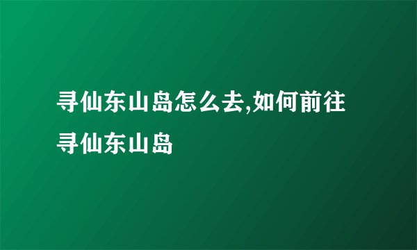 寻仙东山岛怎么去,如何前往寻仙东山岛