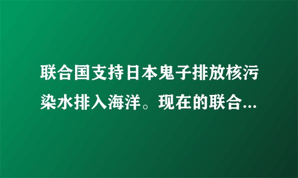 联合国支持日本鬼子排放核污染水排入海洋。现在的联合国成了美国他们家的了。
