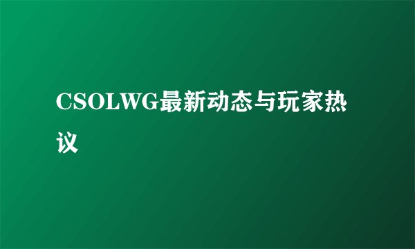CSOLWG最新动态与玩家热议