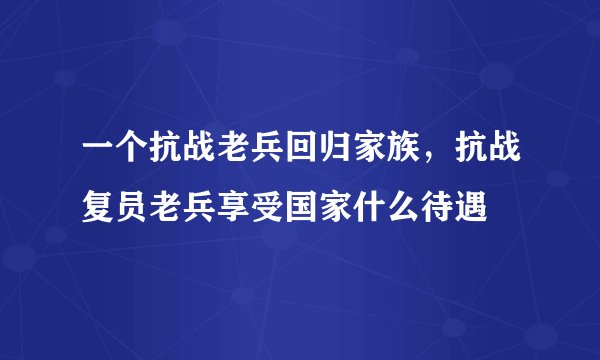 一个抗战老兵回归家族，抗战复员老兵享受国家什么待遇