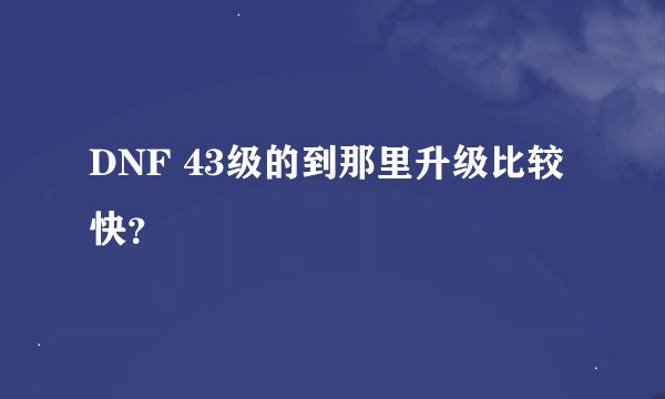 DNF 43级的到那里升级比较快？