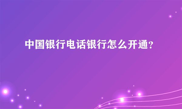 中国银行电话银行怎么开通？