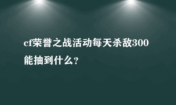 cf荣誉之战活动每天杀敌300能抽到什么？