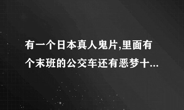 有一个日本真人鬼片,里面有个末班的公交车还有恶梦十三日的，叫什么名字我忘了，帮帮我！
