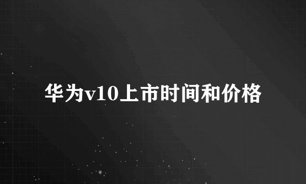 华为v10上市时间和价格