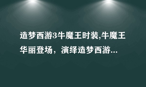 造梦西游3牛魔王时装,牛魔王华丽登场，演绎造梦西游3新时装