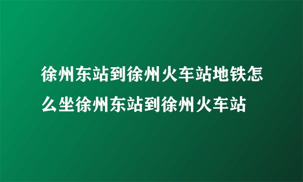 徐州东站到徐州火车站地铁怎么坐徐州东站到徐州火车站