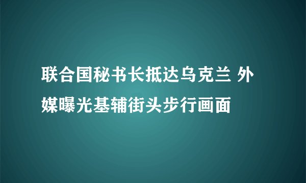 联合国秘书长抵达乌克兰 外媒曝光基辅街头步行画面