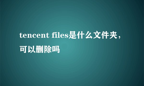 tencent files是什么文件夹，可以删除吗