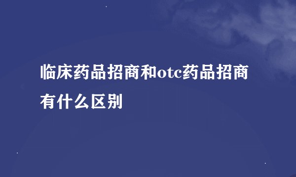 临床药品招商和otc药品招商有什么区别