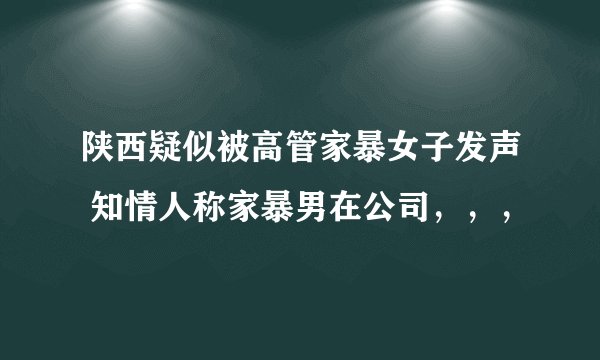 陕西疑似被高管家暴女子发声 知情人称家暴男在公司，，，